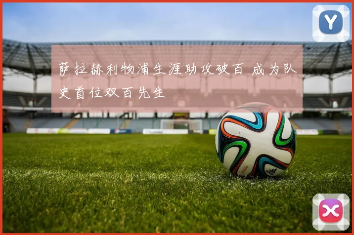 萨拉赫利物浦生涯助攻破百 成为队史首位双百先生