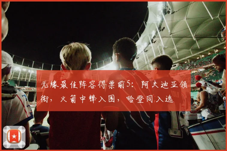 无缘最佳阵容得票前5：阿夫迪亚领衔，火箭中锋入围，哈登同入选
