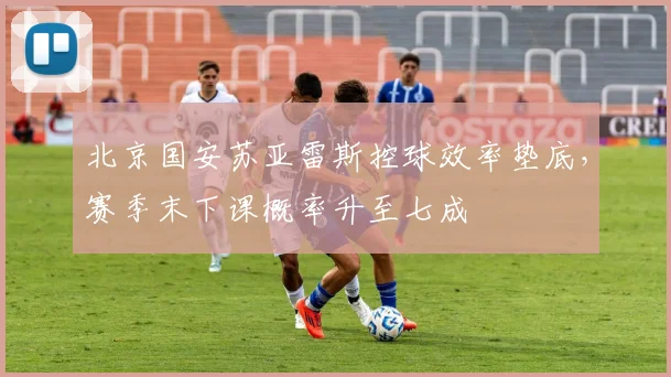 北京国安苏亚雷斯控球效率垫底，赛季末下课概率升至七成